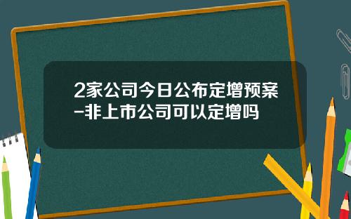 2家公司今日公布定增预案-非上市公司可以定增吗