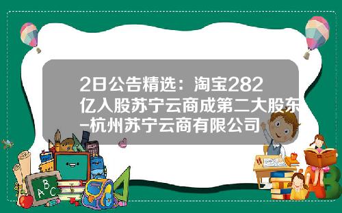 2日公告精选：淘宝282亿入股苏宁云商成第二大股东-杭州苏宁云商有限公司