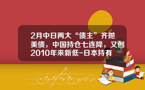 2月中日两大“债主”齐抛美债，中国持仓七连降，又创2010年来新低-日本持有多少美国国债