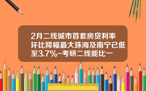 2月二线城市首套房贷利率环比降幅最大珠海及南宁已低至3.7%-考研二线能比一线低多少分