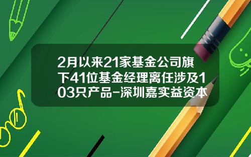 2月以来21家基金公司旗下41位基金经理离任涉及103只产品-深圳嘉实益资本管理有限公司