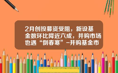 2月创投募资受阻，新设基金数环比降近六成，并购市场也遇“倒春寒”-并购基金市场