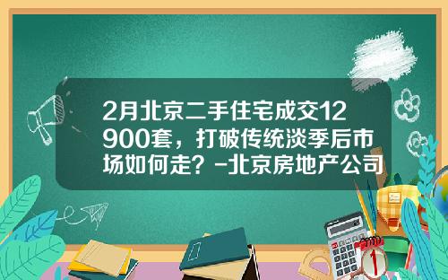 2月北京二手住宅成交12900套，打破传统淡季后市场如何走？-北京房地产公司姚鹏