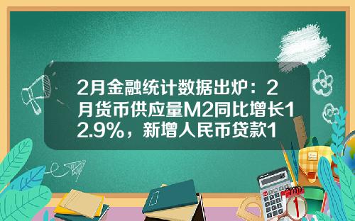 2月金融统计数据出炉：2月货币供应量M2同比增长12.9%，新增人民币贷款18100亿元-本月M2货币量是多少