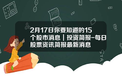 2月17日你要知道的15个股市消息｜投资简报-每日股票资讯简报最新消息