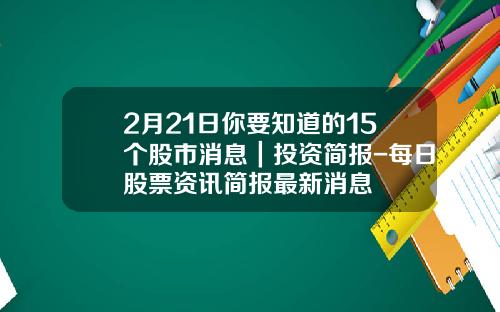 2月21日你要知道的15个股市消息｜投资简报-每日股票资讯简报最新消息
