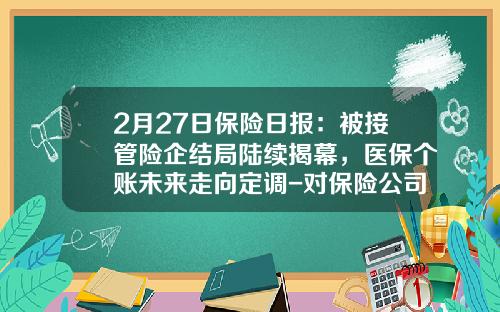 2月27日保险日报：被接管险企结局陆续揭幕，医保个账未来走向定调-对保险公司实行接管