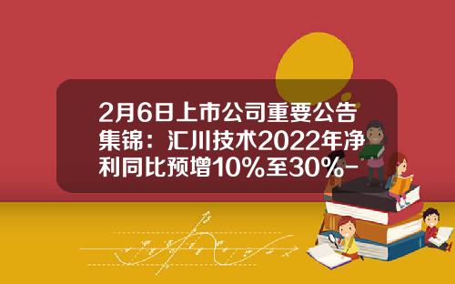 2月6日上市公司重要公告集锦：汇川技术2022年净利同比预增10%至30%-a股上市公司汇川技术