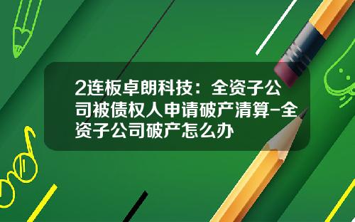 2连板卓朗科技：全资子公司被债权人申请破产清算-全资子公司破产怎么办