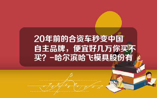 20年前的合资车秒变中国自主品牌，便宜好几万你买不买？-哈尔滨哈飞模具股份有限公司