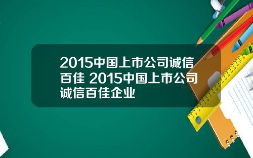2015中国上市公司诚信百佳 2015中国上市公司诚信百佳企业