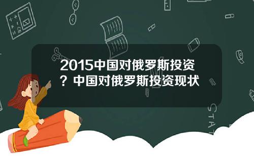 2015中国对俄罗斯投资？中国对俄罗斯投资现状