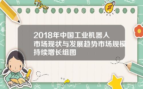 2018年中国工业机器人市场现状与发展趋势市场规模持续增长组图