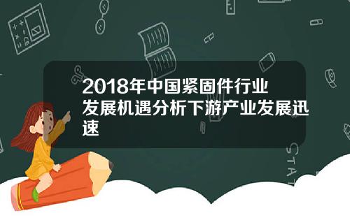 2018年中国紧固件行业发展机遇分析下游产业发展迅速