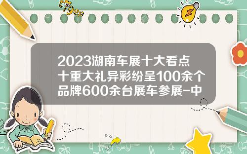 2023湖南车展十大看点十重大礼异彩纷呈100余个品牌600余台展车参展-中石化湖南分公司见红旗就扛【新闻】