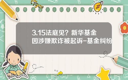3.15法庭见？新华基金因涉嫌欺诈被起诉-基金纠纷