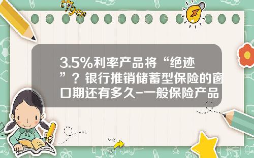 3.5%利率产品将“绝迹”？银行推销储蓄型保险的窗口期还有多久-一般保险产品的费率是多少
