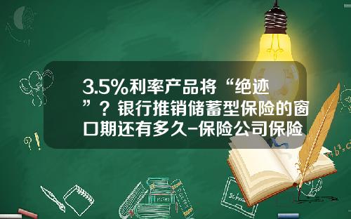 3.5%利率产品将“绝迹”？银行推销储蓄型保险的窗口期还有多久-保险公司保险准备金存在的