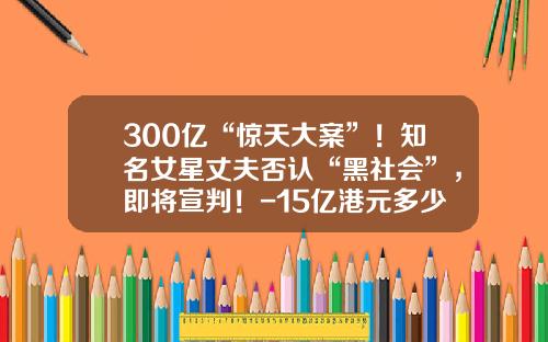 300亿“惊天大案”！知名女星丈夫否认“黑社会”，即将宣判！-15亿港元多少人民币