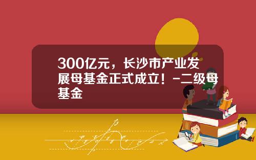 300亿元，长沙市产业发展母基金正式成立！-二级母基金
