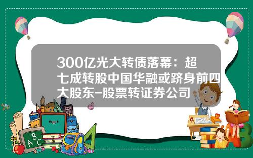 300亿光大转债落幕：超七成转股中国华融或跻身前四大股东-股票转证券公司