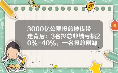 3000亿公募投总被传带走背后：3名投总业绩亏损20%-40%，一名投总刚卸任全部产品-汉唐证券有限责任公司