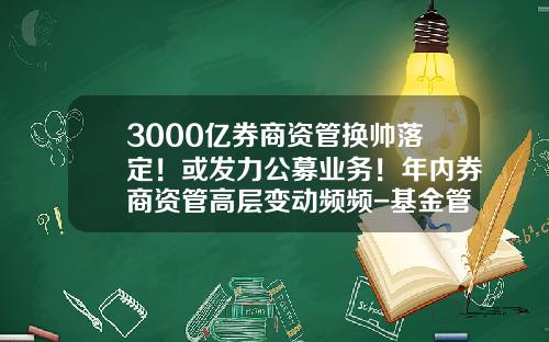 3000亿券商资管换帅落定！或发力公募业务！年内券商资管高层变动频频-基金管理人资格