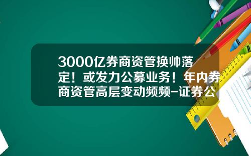 3000亿券商资管换帅落定！或发力公募业务！年内券商资管高层变动频频-证券公司资管业务
