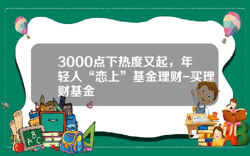 3000点下热度又起，年轻人“恋上”基金理财-买理财基金
