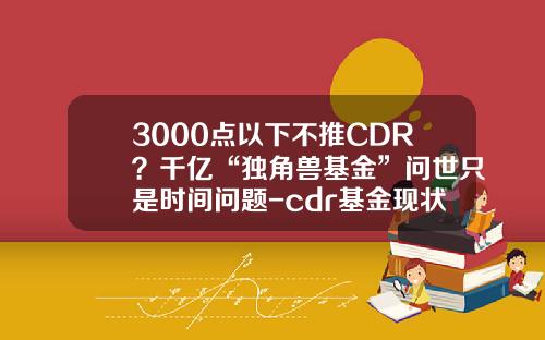 3000点以下不推CDR？千亿“独角兽基金”问世只是时间问题-cdr基金现状