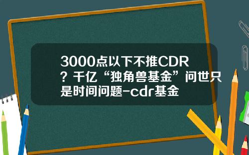 3000点以下不推CDR？千亿“独角兽基金”问世只是时间问题-cdr基金