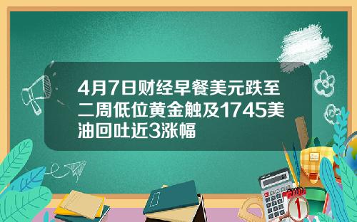4月7日财经早餐美元跌至二周低位黄金触及1745美油回吐近3涨幅
