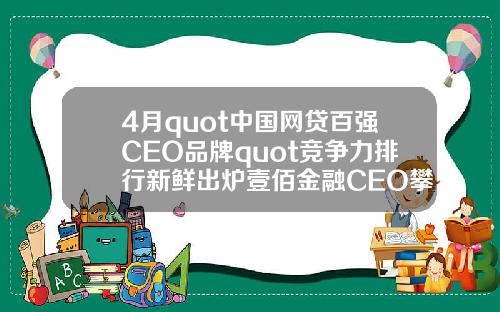 4月quot中国网贷百强CEO品牌quot竞争力排行新鲜出炉壹佰金融CEO攀升至第49名