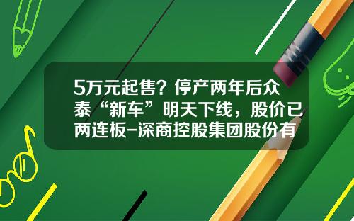 5万元起售？停产两年后众泰“新车”明天下线，股价已两连板-深商控股集团股份有限公司【新闻】