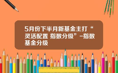 5月份下半月新基金主打“灵活配置+指数分级”-指数基金分级