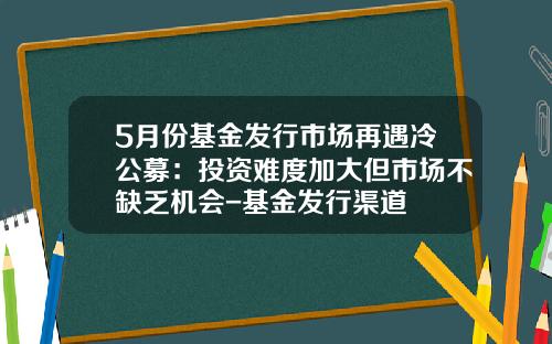 5月份基金发行市场再遇冷公募：投资难度加大但市场不缺乏机会-基金发行渠道