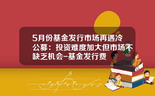 5月份基金发行市场再遇冷公募：投资难度加大但市场不缺乏机会-基金发行费