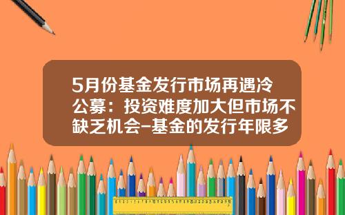 5月份基金发行市场再遇冷公募：投资难度加大但市场不缺乏机会-基金的发行年限多少