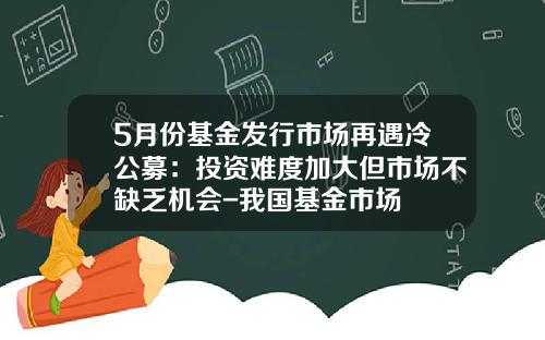 5月份基金发行市场再遇冷公募：投资难度加大但市场不缺乏机会-我国基金市场