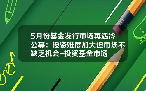 5月份基金发行市场再遇冷公募：投资难度加大但市场不缺乏机会-投资基金市场