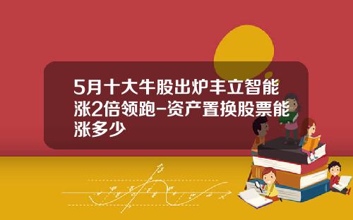 5月十大牛股出炉丰立智能涨2倍领跑-资产置换股票能涨多少