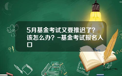 5月基金考试又要推迟了？该怎么办？-基金考试报名入口