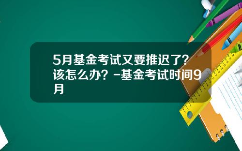 5月基金考试又要推迟了？该怎么办？-基金考试时间9月