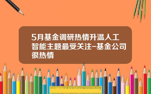5月基金调研热情升温人工智能主题最受关注-基金公司很热情