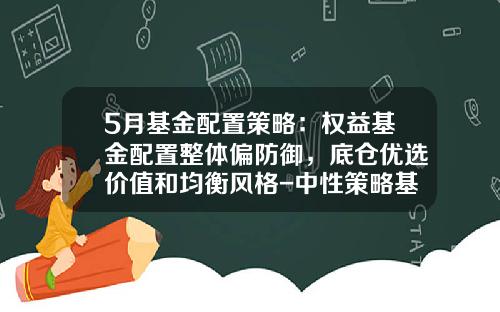 5月基金配置策略：权益基金配置整体偏防御，底仓优选价值和均衡风格-中性策略基金