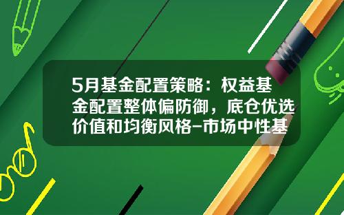 5月基金配置策略：权益基金配置整体偏防御，底仓优选价值和均衡风格-市场中性基金