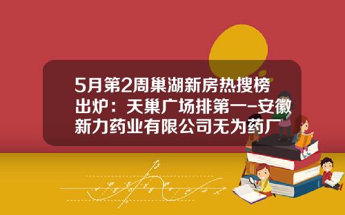 5月第2周巢湖新房热搜榜出炉：天巢广场排第一-安徽新力药业有限公司无为药厂