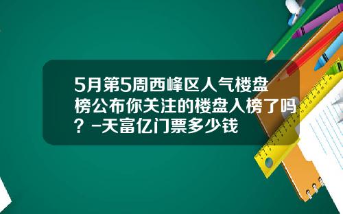 5月第5周西峰区人气楼盘榜公布你关注的楼盘入榜了吗？-天富亿门票多少钱