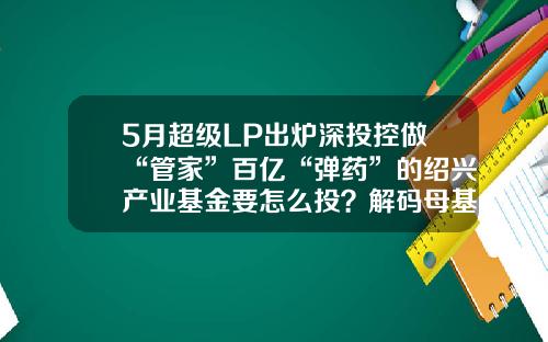 5月超级LP出炉深投控做“管家”百亿“弹药”的绍兴产业基金要怎么投？解码母基金-绍兴基金公司