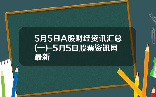 5月5日A股财经资讯汇总(一)-5月5日股票资讯网最新